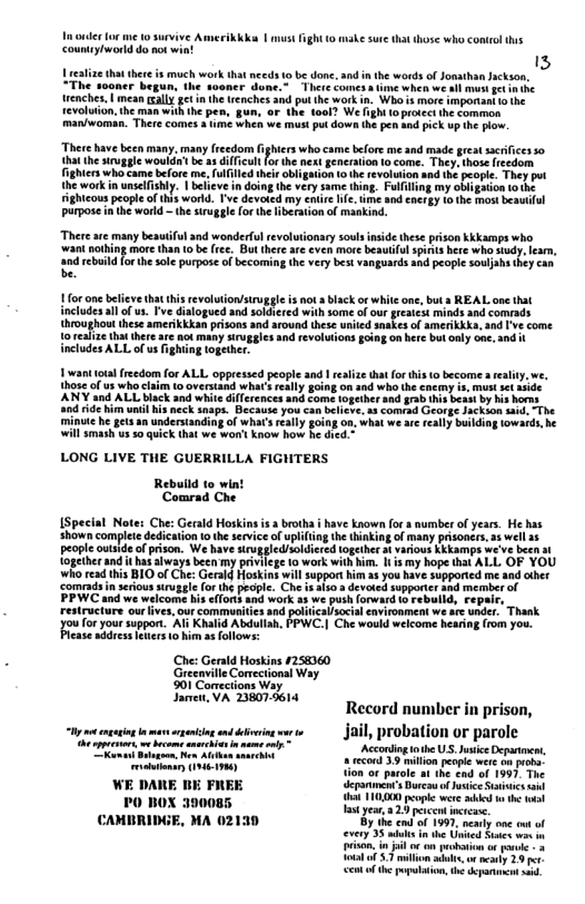 T ouder lor me 10 survive Amerikkk | mustfght 10 make sure that those who conirl this countyiword do not win!  realize thatthere is much work thatmeeds 0 b done. 3nd i the words of Jon “The ‘sooner begun, the sooner done.” There comes s ime when we all mus et e enches, | mean ally gt in the trenches and put the work . Whais more important o he Tevoluion,the man with the pen, gun, or the foal? We hghi 1oprotect he cormon man/woman. There comes a ime when we mus pu down he pe and pick up the plow  “There have been many. many freedom fighiers wh came before me snd made greatsacrfices so that he sruggle would’ be a difficultfor the next generation 1o come. They. those fcedom. ighters who ame before me,fulfilled thelr obligation o the revoluion and th peopte. They put the work i unselishly. | believe in doing the very same thing. Fulilling my obigation o the ightcous people of this world. Tve devoted my entir e, e and energy 1 the mos beautful purpose inthe world - th siugle (orth liberation of mankind.  There ar many beautiful and wonderful revolutionary soulsinside these prison Kkkamps who. ‘wani nothing more than 10 be ee. But thereare even mre beautif spns here who sudy. feam, and rebuild fo the sle purpos of becoming the very best vanguards and people soulahs they can be.  1for on befve tha this revoluton/siruggle is ot  black of white one, but s REAL one that includesall of us. Tve dialogued snd soldhered with some of our reaiest minds and comrads throughout hese amerikkkan prisons and around these unied snakes of amerikkKs, and [’ve come. 10 ealize that thee are ot many siruggles and evoluions going on here bu only one.30d  udes AL of s fghiing together.  1 wanttota freedom for AL oppressed people and 1 realize tht forthis to become » e 1hose o us whe clam o overstand what really going on snd who the encmy  ANY and ALL black and whie ifferences and come together snd grab;  e ride him unil his neck snspa. Becauie you can believe, 1 comiad O minue he ges an understanding of what’s rally going 0a, what we are really bullding lowards, he Wil smash us 50 quick that we won’ know how he d  LONG LIVE THE GUERRILLA FIGHTERS  Rebuild (o wint Comrad Che  [Special Notes Che: Gerald Hoskins s  brotha i have known fora number of years. He ha Shown complee dedication 10 the service of uplifng th thinking of many prsoners, 3 well 15 ki :  people outside of prison. We have siruggledsoldiered P {ogether and it ha always beea my privie e 0 work with him. I is my hope that ALL OF YOU who read this BIO of Che: G Jppor him a3 you have supported me and cther  ‘comrads n serious iruggle  PPWC and. 3  restructure ourlives, our commurities sd poliicalsocil environment we are under.  Thank  Jouoryour suppors” Al Khlid Abdulah, FPWC.| Che wald wlcome heain rom you. case address eters 10 him 3 fllows:  ST ooy Janc VA 14 o Record number in prison,  st o s mar i et i i, probation or parole  Acconlngobe US.JuticeDeparto recond 3.9 milion peopic were on proha-  DARE BE FREE :«x’l-l r;;lm:-(m-:f:‘m :m.‘y  PO BOX 39008 D o e CAMBRIDGE, MA 02139 By the end of 199, nearly one out of x5S e U B  i o ek gt -+ vl s ey 1914 ST e e  
